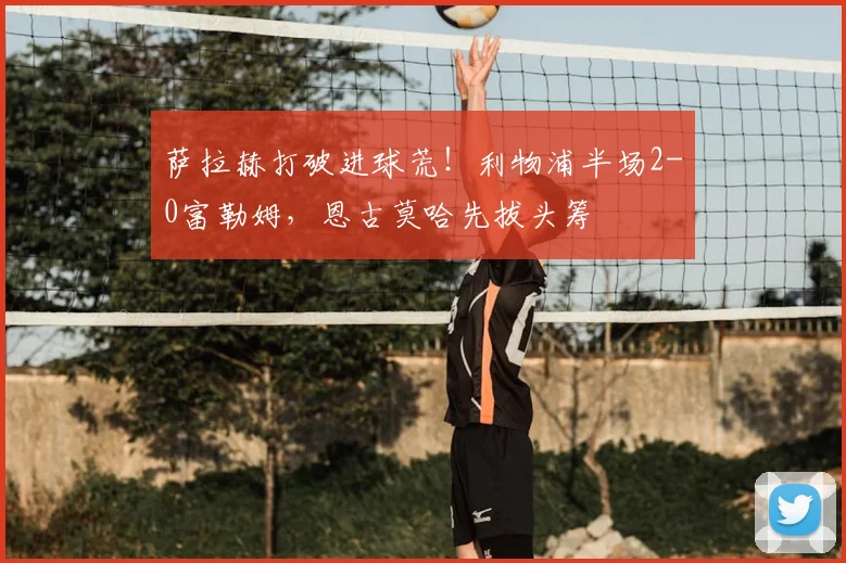萨拉赫打破进球荒！利物浦半场2-0富勒姆，恩古莫哈先拔头筹