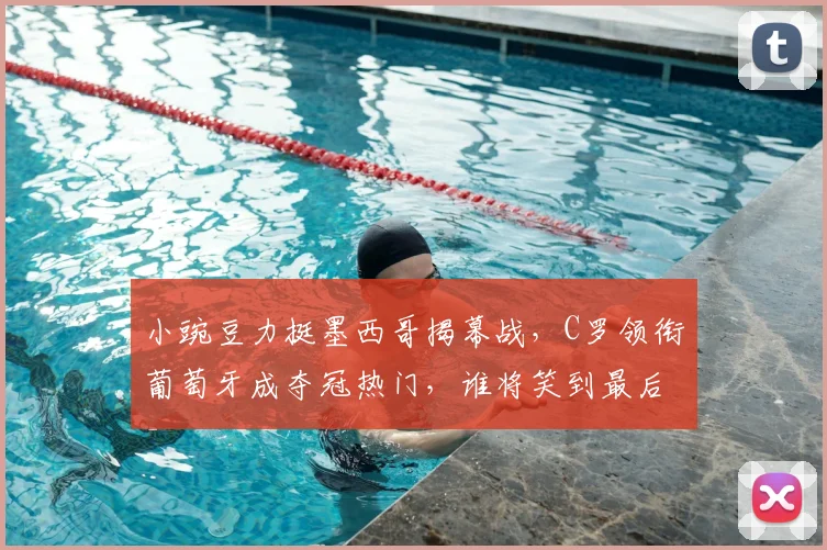 小豌豆力挺墨西哥揭幕战,C罗领衔葡萄牙成夺冠热门,谁将笑到最后?