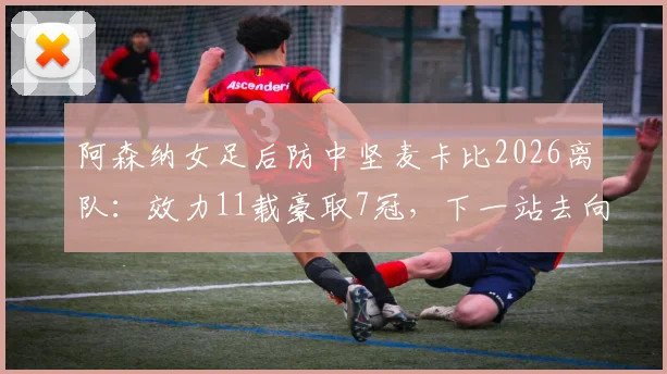 阿森纳女足后防中坚麦卡比2026离队：效力11载豪取7冠，下一站去向引猜测