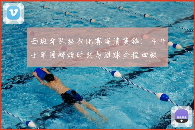 西班牙队经典比赛高清集锦:斗牛士军团辉煌时刻与进球全程回顾