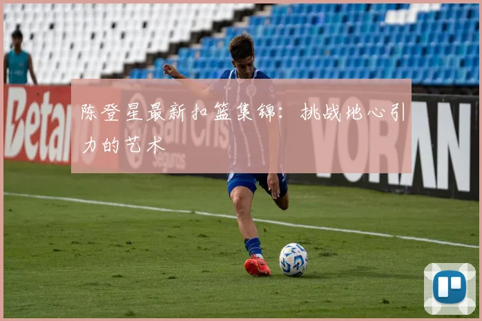 陈登星最新扣篮集锦：挑战地心引力的艺术