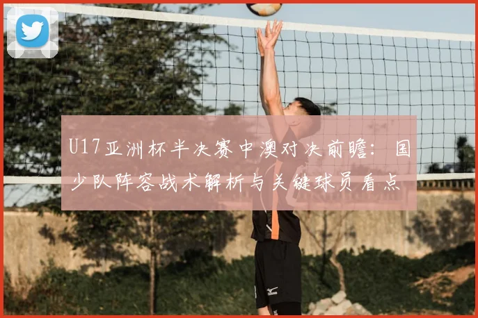 U17亚洲杯半决赛中澳对决前瞻：国少队阵容战术解析与关键球员看点，附直播时间