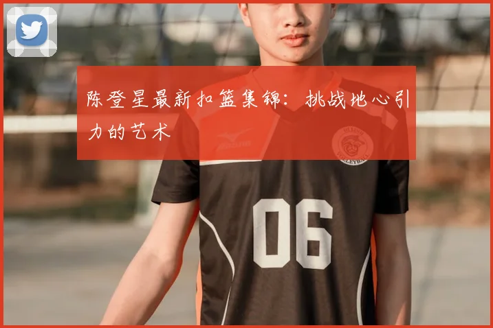 陈登星最新扣篮集锦:挑战地心引力的艺术