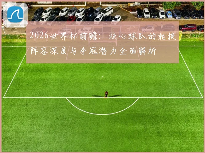2026世界杯前瞻:核心球队的轮换阵容深度与夺冠潜力全面解析