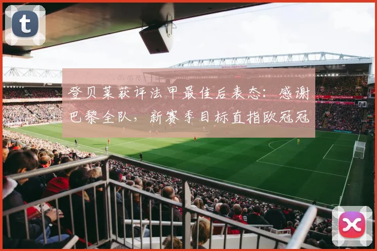 登贝莱获评法甲最佳后表态:感谢巴黎全队,新赛季目标直指欧冠冠军