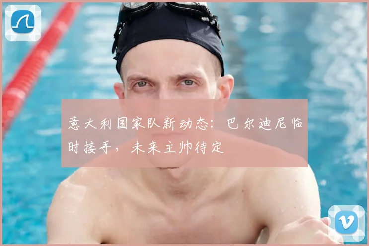 意大利国家队新动态：巴尔迪尼临时接手，未来主帅待定