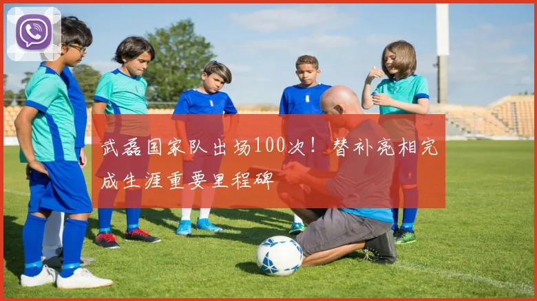武磊国家队出场100次！替补亮相完成生涯重要里程碑