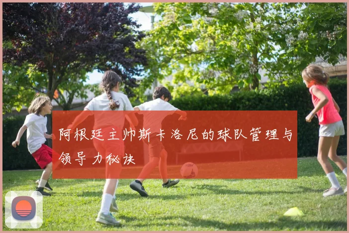 阿根廷主帅斯卡洛尼的球队管理与领导力秘诀