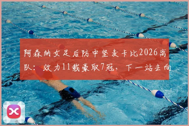 阿森纳女足后防中坚麦卡比2026离队：效力11载豪取7冠，下一站去向引猜测
