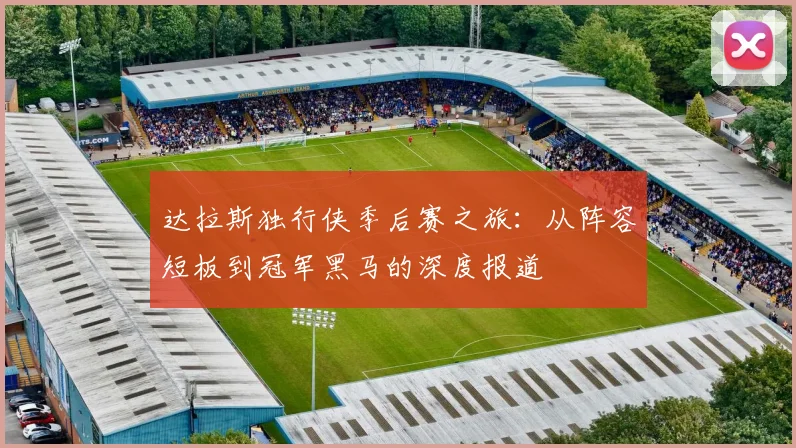 达拉斯独行侠季后赛之旅:从阵容短板到冠军黑马的深度报道