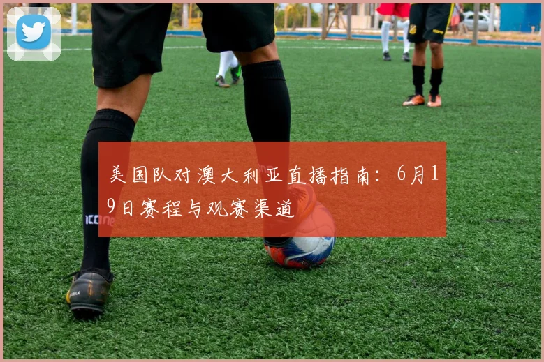美国队对澳大利亚直播指南:6月19日赛程与观赛渠道