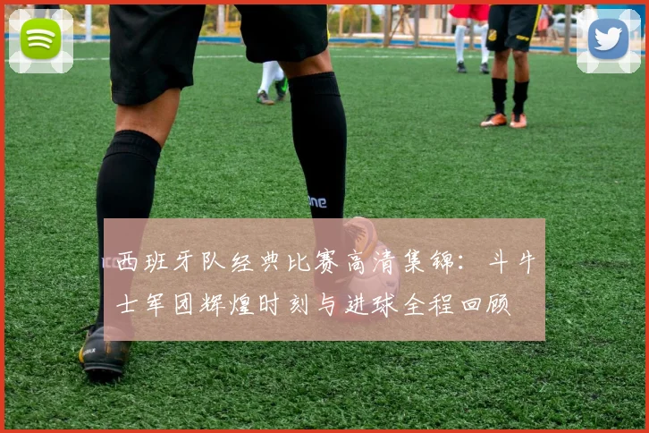 西班牙队经典比赛高清集锦：斗牛士军团辉煌时刻与进球全程回顾