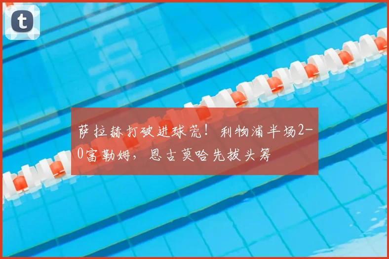 萨拉赫打破进球荒！利物浦半场2-0富勒姆，恩古莫哈先拔头筹